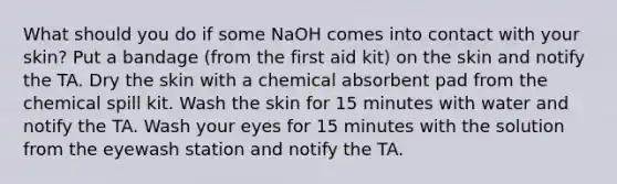 What should you do if some NaOH comes into contact with your skin? Put a bandage (from the first aid kit) on the skin and notify the TA. Dry the skin with a chemical absorbent pad from the chemical spill kit. Wash the skin for 15 minutes with water and notify the TA. Wash your eyes for 15 minutes with the solution from the eyewash station and notify the TA.