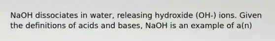 NaOH dissociates in water, releasing hydroxide (OH-) ions. Given the definitions of acids and bases, NaOH is an example of a(n)