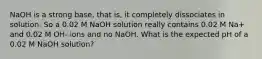 NaOH is a strong base, that is, it completely dissociates in solution. So a 0.02 M NaOH solution really contains 0.02 M Na+ and 0.02 M OH- ions and no NaOH. What is the expected pH of a 0.02 M NaOH solution?