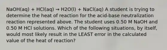 NaOH(aq) + HCl(aq) → H2O(l) + NaCl(aq) A student is trying to determine the heat of reaction for the acid-base neutralization reaction represented above. The student uses 0.50 M NaOH and 0.50 M HCl solutions. Which of the following situations, by itself, would most likely result in the LEAST error in the calculated value of the heat of reaction?