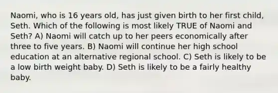 Naomi, who is 16 years old, has just given birth to her first child, Seth. Which of the following is most likely TRUE of Naomi and Seth? A) Naomi will catch up to her peers economically after three to five years. B) Naomi will continue her high school education at an alternative regional school. C) Seth is likely to be a low birth weight baby. D) Seth is likely to be a fairly healthy baby.