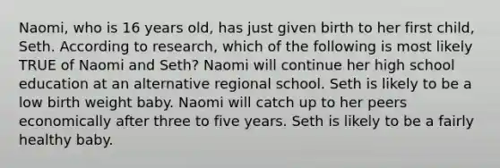 Naomi, who is 16 years old, has just given birth to her first child, Seth. According to research, which of the following is most likely TRUE of Naomi and Seth? Naomi will continue her high school education at an alternative regional school. Seth is likely to be a low birth weight baby. Naomi will catch up to her peers economically after three to five years. Seth is likely to be a fairly healthy baby.