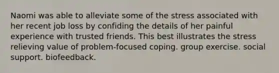 Naomi was able to alleviate some of the stress associated with her recent job loss by confiding the details of her painful experience with trusted friends. This best illustrates the stress relieving value of problem-focused coping. group exercise. social support. biofeedback.