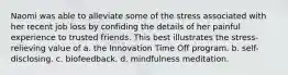 Naomi was able to alleviate some of the stress associated with her recent job loss by confiding the details of her painful experience to trusted friends. This best illustrates the stress-relieving value of a. the Innovation Time Off program. b. self-disclosing. c. biofeedback. d. mindfulness meditation.