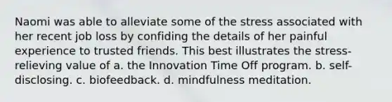 Naomi was able to alleviate some of the stress associated with her recent job loss by confiding the details of her painful experience to trusted friends. This best illustrates the stress-relieving value of a. the Innovation Time Off program. b. self-disclosing. c. biofeedback. d. mindfulness meditation.