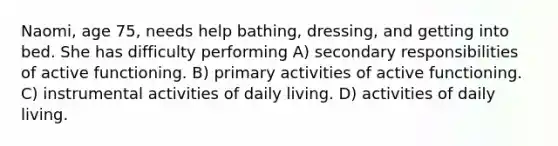 Naomi, age 75, needs help bathing, dressing, and getting into bed. She has difficulty performing A) secondary responsibilities of active functioning. B) primary activities of active functioning. C) instrumental activities of daily living. D) activities of daily living.