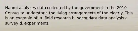 Naomi analyzes data collected by the government in the 2010 Census to understand the living arrangements of the elderly. This is an example of: a. field research b. secondary data analysis c. survey d. experiments