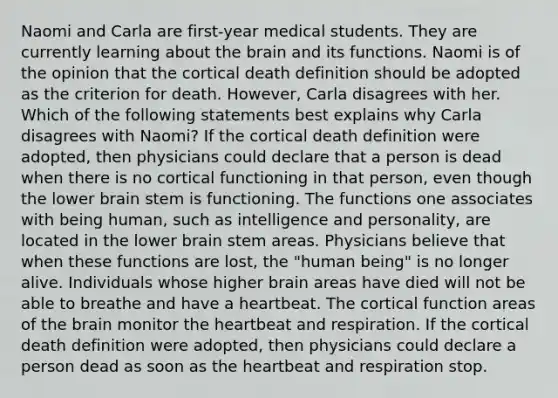 Naomi and Carla are first-year medical students. They are currently learning about the brain and its functions. Naomi is of the opinion that the cortical death definition should be adopted as the criterion for death. However, Carla disagrees with her. Which of the following statements best explains why Carla disagrees with Naomi? If the cortical death definition were adopted, then physicians could declare that a person is dead when there is no cortical functioning in that person, even though the lower brain stem is functioning. The functions one associates with being human, such as intelligence and personality, are located in the lower brain stem areas. Physicians believe that when these functions are lost, the "human being" is no longer alive. Individuals whose higher brain areas have died will not be able to breathe and have a heartbeat. The cortical function areas of the brain monitor the heartbeat and respiration. If the cortical death definition were adopted, then physicians could declare a person dead as soon as the heartbeat and respiration stop.