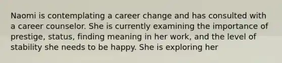 Naomi is contemplating a career change and has consulted with a career counselor. She is currently examining the importance of prestige, status, finding meaning in her work, and the level of stability she needs to be happy. She is exploring her