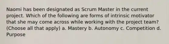 Naomi has been designated as Scrum Master in the current project. Which of the following are forms of intrinsic motivator that she may come across while working with the project team? (Choose all that apply) a. Mastery b. Autonomy c. Competition d. Purpose