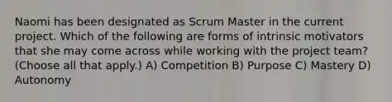 Naomi has been designated as Scrum Master in the current project. Which of the following are forms of intrinsic motivators that she may come across while working with the project team? (Choose all that apply.) A) Competition B) Purpose C) Mastery D) Autonomy