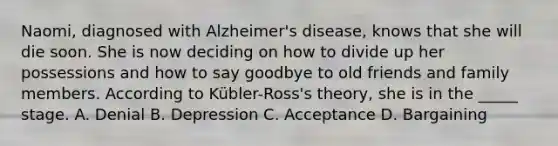 Naomi, diagnosed with Alzheimer's disease, knows that she will die soon. She is now deciding on how to divide up her possessions and how to say goodbye to old friends and family members. According to Kübler-Ross's theory, she is in the _____ stage. A. Denial B. Depression C. Acceptance D. Bargaining