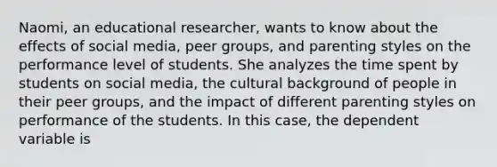 Naomi, an educational researcher, wants to know about the effects of social media, peer groups, and parenting styles on the performance level of students. She analyzes the time spent by students on social media, the cultural background of people in their peer groups, and the impact of different parenting styles on performance of the students. In this case, the dependent variable is