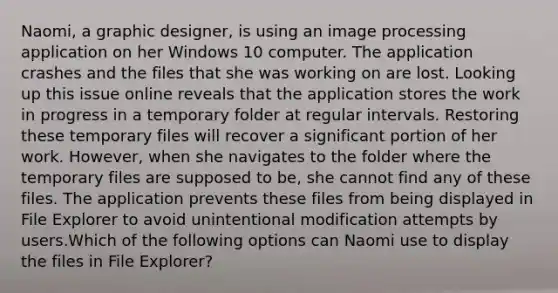 Naomi, a graphic designer, is using an image processing application on her Windows 10 computer. The application crashes and the files that she was working on are lost. Looking up this issue online reveals that the application stores the work in progress in a temporary folder at regular intervals. Restoring these temporary files will recover a significant portion of her work. However, when she navigates to the folder where the temporary files are supposed to be, she cannot find any of these files. The application prevents these files from being displayed in File Explorer to avoid unintentional modification attempts by users.Which of the following options can Naomi use to display the files in File Explorer?