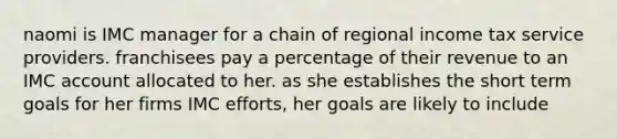 naomi is IMC manager for a chain of regional income tax service providers. franchisees pay a percentage of their revenue to an IMC account allocated to her. as she establishes the short term goals for her firms IMC efforts, her goals are likely to include