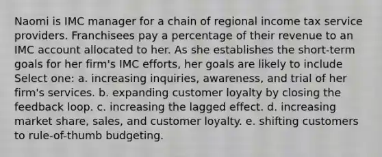 Naomi is IMC manager for a chain of regional income tax service providers. Franchisees pay a percentage of their revenue to an IMC account allocated to her. As she establishes the short-term goals for her firm's IMC efforts, her goals are likely to include Select one: a. increasing inquiries, awareness, and trial of her firm's services. b. expanding customer loyalty by closing the feedback loop. c. increasing the lagged effect. d. increasing market share, sales, and customer loyalty. e. shifting customers to rule-of-thumb budgeting.