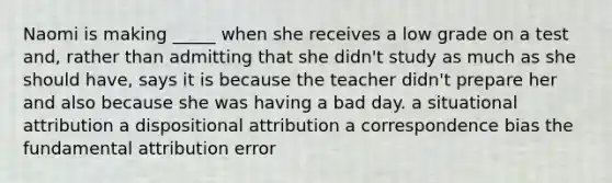 Naomi is making _____ when she receives a low grade on a test and, rather than admitting that she didn't study as much as she should have, says it is because the teacher didn't prepare her and also because she was having a bad day. a situational attribution a dispositional attribution a correspondence bias the fundamental attribution error