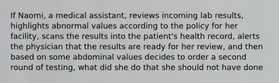 If Naomi, a medical assistant, reviews incoming lab results, highlights abnormal values according to the policy for her facility, scans the results into the patient's health record, alerts the physician that the results are ready for her review, and then based on some abdominal values decides to order a second round of testing, what did she do that she should not have done