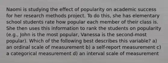 Naomi is studying the effect of popularity on academic success for her research methods project. To do this, she has elementary school students rate how popular each member of their class is. She then uses this information to rank the students on popularity (e.g., John is the most popular, Vanessa is the second-most popular). Which of the following best describes this variable? a) an ordinal scale of measurement b) a self-report measurement c) a categorical measurement d) an interval scale of measurement