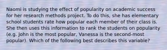 Naomi is studying the effect of popularity on academic success for her research methods project. To do this, she has elementary school students rate how popular each member of their class is. She then uses this information to rank the students on popularity (e.g. John is the most popular, Vanessa is the second-most popular). Which of the following best describes this variable?