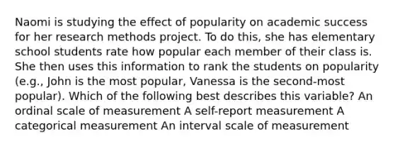 Naomi is studying the effect of popularity on academic success for her research methods project. To do this, she has elementary school students rate how popular each member of their class is. She then uses this information to rank the students on popularity (e.g., John is the most popular, Vanessa is the second-most popular). Which of the following best describes this variable? An ordinal scale of measurement A self-report measurement A categorical measurement An interval scale of measurement