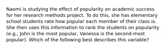 Naomi is studying the effect of popularity on academic success for her research methods project. To do this, she has elementary school students rate how popular each member of their class is. She then uses this information to rank the students on popularity (e.g., John is the most popular, Vanessa is the second-most popular). Which of the following best describes this variable?