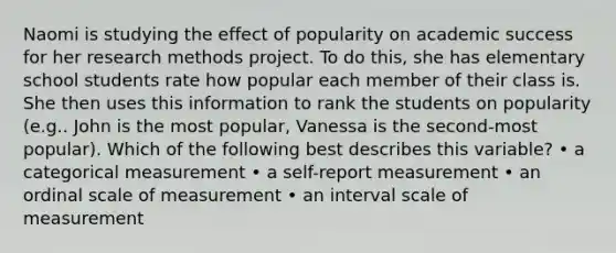 Naomi is studying the effect of popularity on academic success for her research methods project. To do this, she has elementary school students rate how popular each member of their class is. She then uses this information to rank the students on popularity (e.g.. John is the most popular, Vanessa is the second-most popular). Which of the following best describes this variable? • a categorical measurement • a self-report measurement • an ordinal scale of measurement • an interval scale of measurement