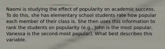 Naomi is studying the effect of popularity on academic success. To do this, she has elementary school students rate how popular each member of their class is. She then uses this information to rank the students on popularity (e.g., John is the most popular, Vanessa is the second-most popular). What best describes this variable.