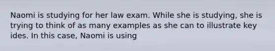 Naomi is studying for her law exam. While she is studying, she is trying to think of as many examples as she can to illustrate key ides. In this case, Naomi is using