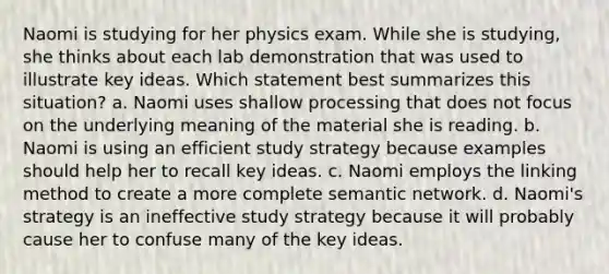 Naomi is studying for her physics exam. While she is studying, she thinks about each lab demonstration that was used to illustrate key ideas. Which statement best summarizes this situation? a. Naomi uses shallow processing that does not focus on the underlying meaning of the material she is reading. b. Naomi is using an efficient study strategy because examples should help her to recall key ideas. c. Naomi employs the linking method to create a more complete semantic network. d. Naomi's strategy is an ineffective study strategy because it will probably cause her to confuse many of the key ideas.