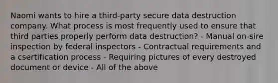 Naomi wants to hire a third-party secure data destruction company. What process is most frequently used to ensure that third parties properly perform data destruction? - Manual on-sire inspection by federal inspectors - Contractual requirements and a csertification process - Requiring pictures of every destroyed document or device - All of the above