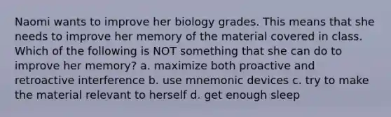 Naomi wants to improve her biology grades. This means that she needs to improve her memory of the material covered in class. Which of the following is NOT something that she can do to improve her memory? a. maximize both proactive and retroactive interference b. use mnemonic devices c. try to make the material relevant to herself d. get enough sleep