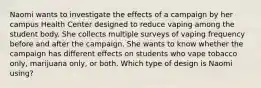 Naomi wants to investigate the effects of a campaign by her campus Health Center designed to reduce vaping among the student body. She collects multiple surveys of vaping frequency before and after the campaign. She wants to know whether the campaign has different effects on students who vape tobacco only, marijuana only, or both. Which type of design is Naomi using?