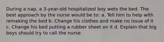 During a nap, a 3-year-old hospitalized boy wets the bed. The best approach by the nurse would be to: a. Tell him to help with remaking the bed b. Change his clothes and make no issue of it c. Change his bed putting a rubber sheet on it d. Explain that big boys should try to call the nurse