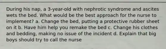 During his nap, a 3-year-old with nephrotic syndrome and ascites wets the bed. What would be the best approach for the nurse to implement? a. Change the bed, putting a protective rubber sheet on it b. Have him help you remake the bed c. Change his clothes and bedding, making no issue of the incident d. Explain that big boys should try to call the nurse