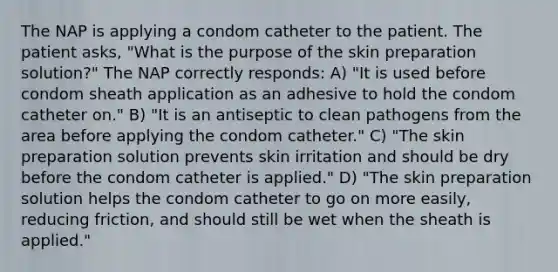 The NAP is applying a condom catheter to the patient. The patient asks, "What is the purpose of the skin preparation solution?" The NAP correctly responds: A) "It is used before condom sheath application as an adhesive to hold the condom catheter on." B) "It is an antiseptic to clean pathogens from the area before applying the condom catheter." C) "The skin preparation solution prevents skin irritation and should be dry before the condom catheter is applied." D) "The skin preparation solution helps the condom catheter to go on more easily, reducing friction, and should still be wet when the sheath is applied."