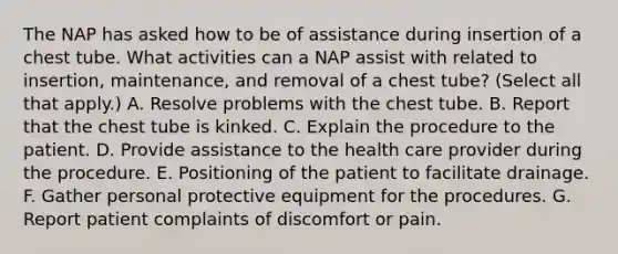 The NAP has asked how to be of assistance during insertion of a chest tube. What activities can a NAP assist with related to insertion, maintenance, and removal of a chest tube? (Select all that apply.) A. Resolve problems with the chest tube. B. Report that the chest tube is kinked. C. Explain the procedure to the patient. D. Provide assistance to the health care provider during the procedure. E. Positioning of the patient to facilitate drainage. F. Gather personal protective equipment for the procedures. G. Report patient complaints of discomfort or pain.