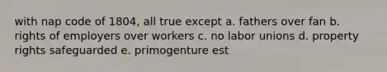 with nap code of 1804, all true except a. fathers over fan b. rights of employers over workers c. no labor unions d. property rights safeguarded e. primogenture est