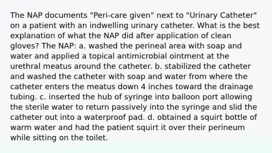 The NAP documents "Peri-care given" next to "Urinary Catheter" on a patient with an indwelling urinary catheter. What is the best explanation of what the NAP did after application of clean gloves? The NAP: a. washed the perineal area with soap and water and applied a topical antimicrobial ointment at the urethral meatus around the catheter. b. stabilized the catheter and washed the catheter with soap and water from where the catheter enters the meatus down 4 inches toward the drainage tubing. c. inserted the hub of syringe into balloon port allowing the sterile water to return passively into the syringe and slid the catheter out into a waterproof pad. d. obtained a squirt bottle of warm water and had the patient squirt it over their perineum while sitting on the toilet.