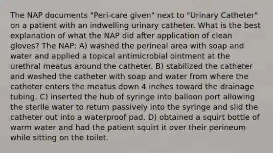 The NAP documents "Peri-care given" next to "Urinary Catheter" on a patient with an indwelling urinary catheter. What is the best explanation of what the NAP did after application of clean gloves? The NAP: A) washed the perineal area with soap and water and applied a topical antimicrobial ointment at the urethral meatus around the catheter. B) stabilized the catheter and washed the catheter with soap and water from where the catheter enters the meatus down 4 inches toward the drainage tubing. C) inserted the hub of syringe into balloon port allowing the sterile water to return passively into the syringe and slid the catheter out into a waterproof pad. D) obtained a squirt bottle of warm water and had the patient squirt it over their perineum while sitting on the toilet.