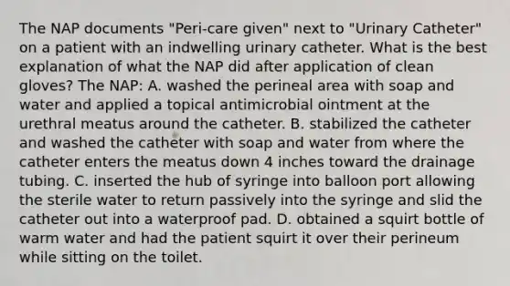 The NAP documents "Peri-care given" next to "Urinary Catheter" on a patient with an indwelling urinary catheter. What is the best explanation of what the NAP did after application of clean gloves? The NAP: A. washed the perineal area with soap and water and applied a topical antimicrobial ointment at the urethral meatus around the catheter. B. stabilized the catheter and washed the catheter with soap and water from where the catheter enters the meatus down 4 inches toward the drainage tubing. C. inserted the hub of syringe into balloon port allowing the sterile water to return passively into the syringe and slid the catheter out into a waterproof pad. D. obtained a squirt bottle of warm water and had the patient squirt it over their perineum while sitting on the toilet.