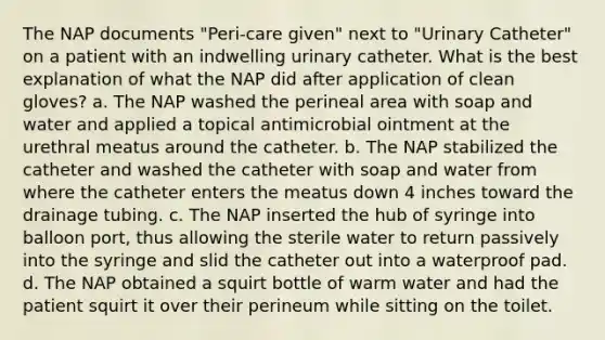 The NAP documents "Peri-care given" next to "Urinary Catheter" on a patient with an indwelling urinary catheter. What is the best explanation of what the NAP did after application of clean gloves? a. The NAP washed the perineal area with soap and water and applied a topical antimicrobial ointment at the urethral meatus around the catheter. b. The NAP stabilized the catheter and washed the catheter with soap and water from where the catheter enters the meatus down 4 inches toward the drainage tubing. c. The NAP inserted the hub of syringe into balloon port, thus allowing the sterile water to return passively into the syringe and slid the catheter out into a waterproof pad. d. The NAP obtained a squirt bottle of warm water and had the patient squirt it over their perineum while sitting on the toilet.