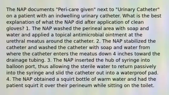 The NAP documents "Peri-care given" next to "Urinary Catheter" on a patient with an indwelling urinary catheter. What is the best explanation of what the NAP did after application of clean gloves? 1. The NAP washed the perineal area with soap and water and applied a topical antimicrobial ointment at the urethral meatus around the catheter. 2. The NAP stabilized the catheter and washed the catheter with soap and water from where the catheter enters the meatus down 4 inches toward the drainage tubing. 3. The NAP inserted the hub of syringe into balloon port, thus allowing the sterile water to return passively into the syringe and slid the catheter out into a waterproof pad. 4. The NAP obtained a squirt bottle of warm water and had the patient squirt it over their perineum while sitting on the toilet.