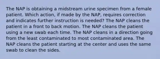 The NAP is obtaining a midstream urine specimen from a female patient. Which action, if made by the NAP, requires correction and indicates further instruction is needed? The NAP cleans the patient in a front to back motion. The NAP cleans the patient using a new swab each time. The NAP cleans in a direction going from the least contaminated to most contaminated area. The NAP cleans the patient starting at the center and uses the same swab to clean the sides.