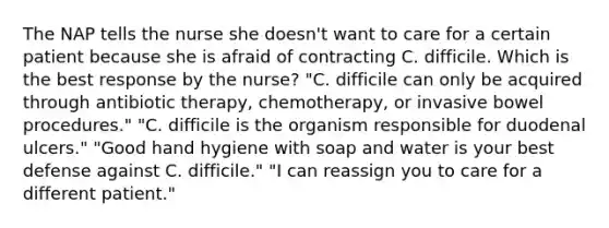 The NAP tells the nurse she doesn't want to care for a certain patient because she is afraid of contracting C. difficile. Which is the best response by the nurse? "C. difficile can only be acquired through antibiotic therapy, chemotherapy, or invasive bowel procedures." "C. difficile is the organism responsible for duodenal ulcers." "Good hand hygiene with soap and water is your best defense against C. difficile." "I can reassign you to care for a different patient."