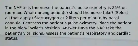 The NAP tells the nurse the patient's pulse oximetry is 85% on room air. What nursing action(s) should the nurse take? (Select all that apply.) Start oxygen at 2 liters per minute by nasal cannula. Reassess the patient's pulse oximetry. Place the patient in the high-Fowler's position. Answer,Have the NAP take the patient's vital signs. Assess the patient's respiratory and cardiac status.