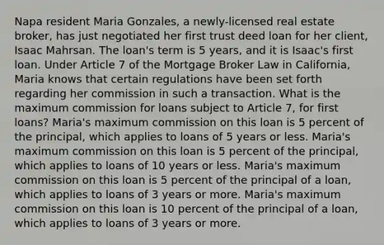 Napa resident Maria Gonzales, a newly-licensed real estate broker, has just negotiated her first trust deed loan for her client, Isaac Mahrsan. The loan's term is 5 years, and it is Isaac's first loan. Under Article 7 of the Mortgage Broker Law in California, Maria knows that certain regulations have been set forth regarding her commission in such a transaction. What is the maximum commission for loans subject to Article 7, for first loans? Maria's maximum commission on this loan is 5 percent of the principal, which applies to loans of 5 years or less. Maria's maximum commission on this loan is 5 percent of the principal, which applies to loans of 10 years or less. Maria's maximum commission on this loan is 5 percent of the principal of a loan, which applies to loans of 3 years or more. Maria's maximum commission on this loan is 10 percent of the principal of a loan, which applies to loans of 3 years or more.