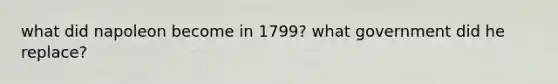 what did napoleon become in 1799? what government did he replace?