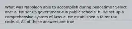 What was Napoleon able to accomplish during peacetime? Select one: a. He set up government-run public schools. b. He set up a comprehensive system of laws c. He established a fairer tax code. d. All of these answers are true