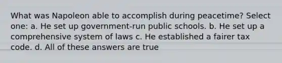 What was Napoleon able to accomplish during peacetime? Select one: a. He set up government-run public schools. b. He set up a comprehensive system of laws c. He established a fairer tax code. d. All of these answers are true